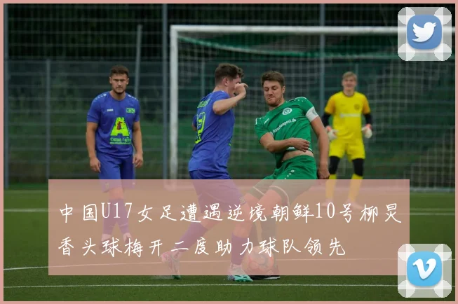 中国U17女足遭遇逆境朝鲜10号柳炅香头球梅开二度助力球队领先