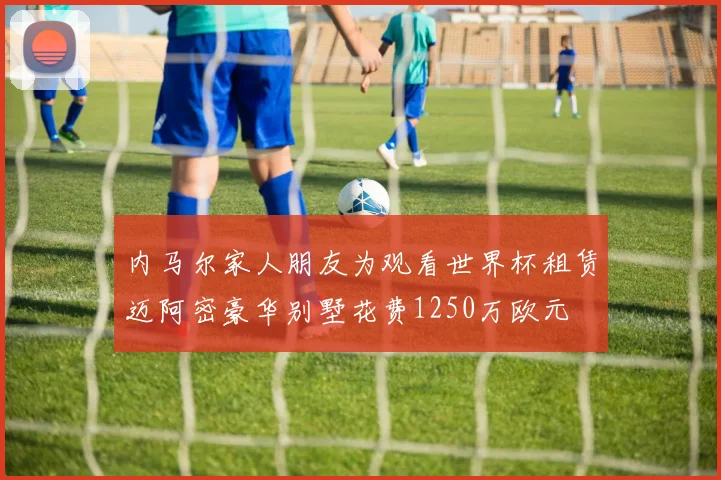 内马尔家人朋友为观看世界杯租赁迈阿密豪华别墅花费1250万欧元