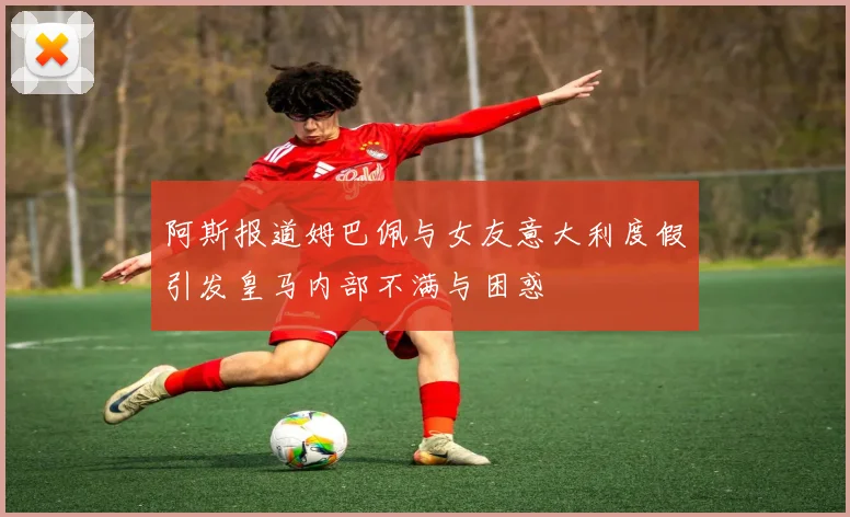 阿斯报道姆巴佩与女友意大利度假引发皇马内部不满与困惑