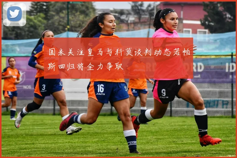 国米关注皇马与科莫谈判动态若帕斯回归将全力争取