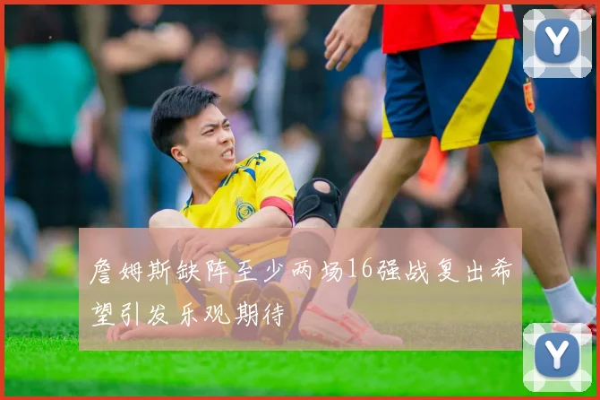 詹姆斯缺阵至少两场16强战复出希望引发乐观期待