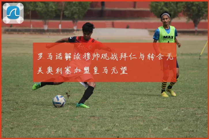 罗马诺解读穆帅观战拜仁与转会无关奥利塞加盟皇马无望