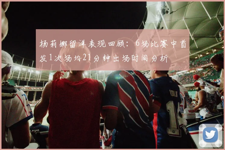 杨莉娜留洋表现回顾：6场比赛中首发1次场均21分钟出场时间分析