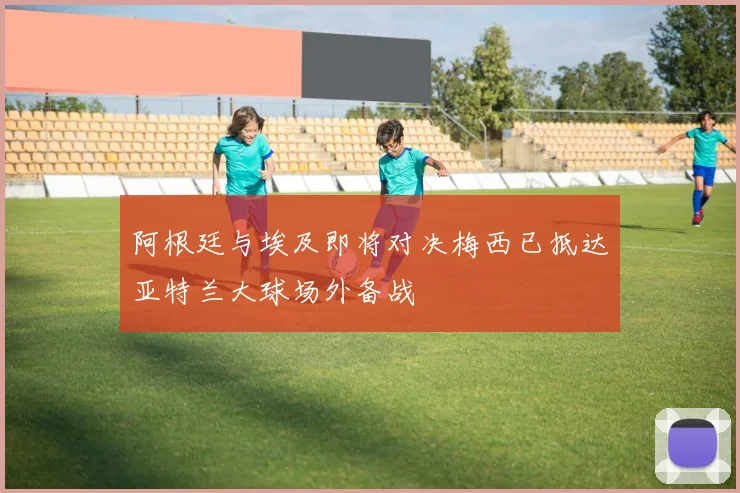 阿根廷与埃及即将对决梅西已抵达亚特兰大球场外备战
