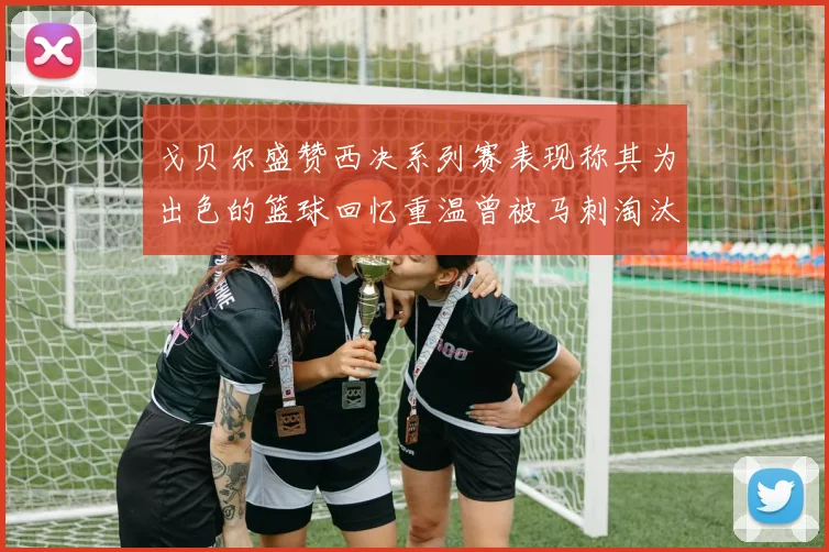 戈贝尔盛赞西决系列赛表现称其为出色的篮球回忆重温曾被马刺淘汰的经历