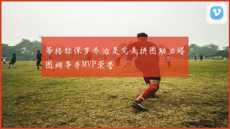 蒂格称保罗乔治是完美拼图助力塔图姆争夺MVP荣誉