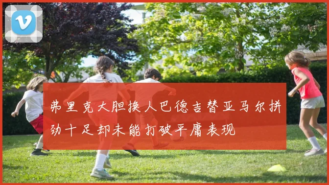 弗里克大胆换人巴德吉替亚马尔拼劲十足却未能打破平庸表现