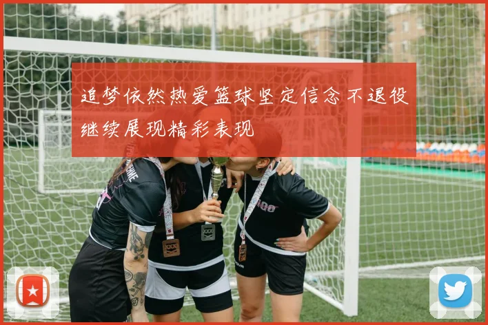 追梦依然热爱篮球坚定信念不退役继续展现精彩表现