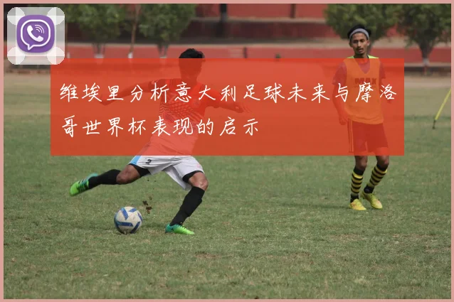 维埃里分析意大利足球未来与摩洛哥世界杯表现的启示