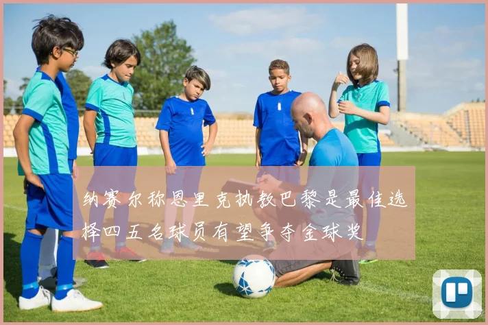 纳赛尔称恩里克执教巴黎是最佳选择四五名球员有望争夺金球奖