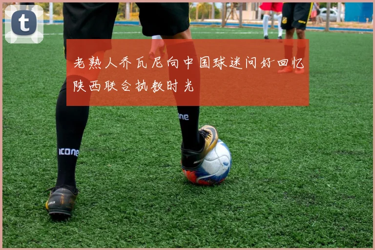 老熟人乔瓦尼向中国球迷问好回忆陕西联合执教时光