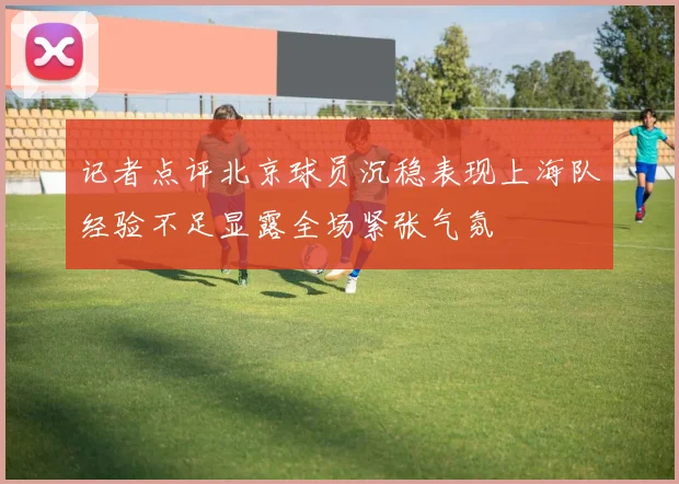 记者点评北京球员沉稳表现上海队经验不足显露全场紧张气氛