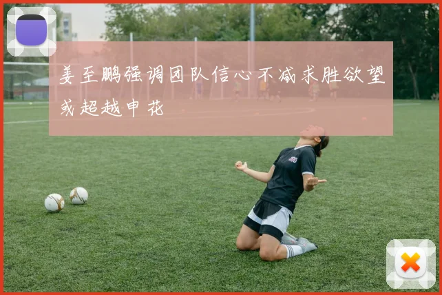 姜至鹏强调团队信心不减求胜欲望或超越申花