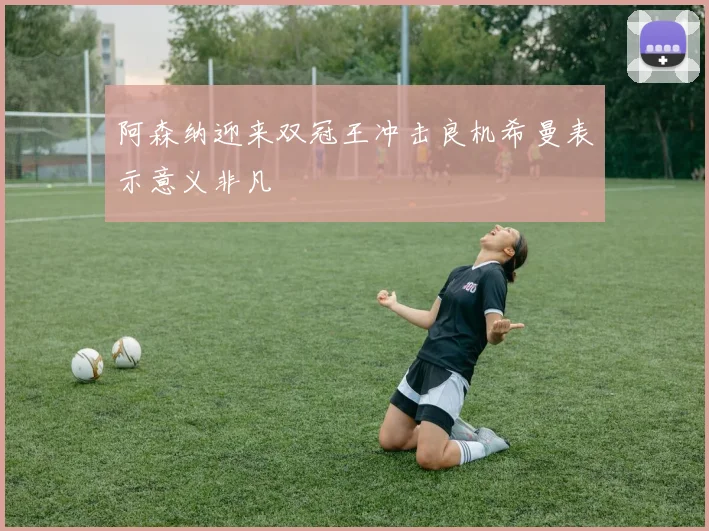阿森纳迎来双冠王冲击良机希曼表示意义非凡