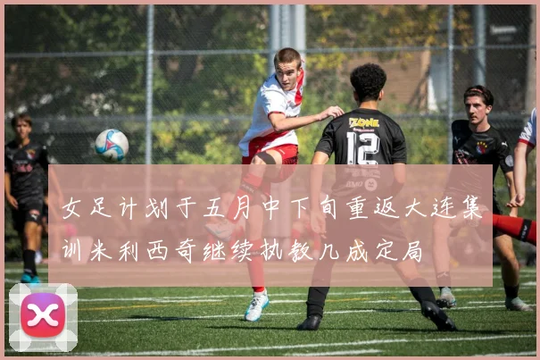 女足计划于五月中下旬重返大连集训米利西奇继续执教几成定局