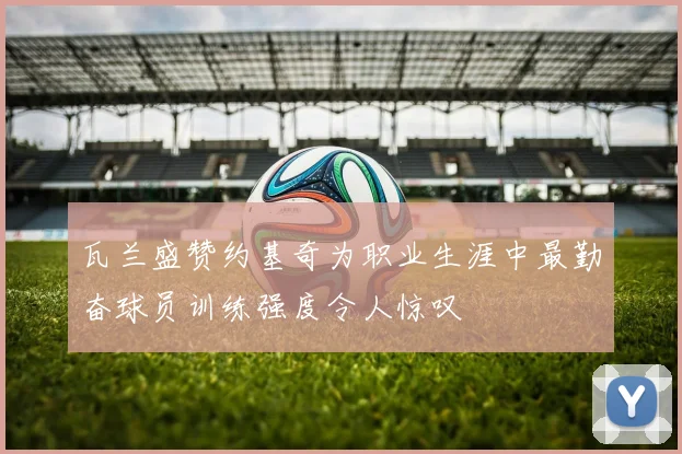 瓦兰盛赞约基奇为职业生涯中最勤奋球员训练强度令人惊叹