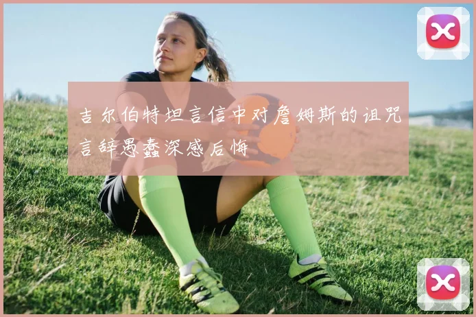 吉尔伯特坦言信中对詹姆斯的诅咒言辞愚蠢深感后悔