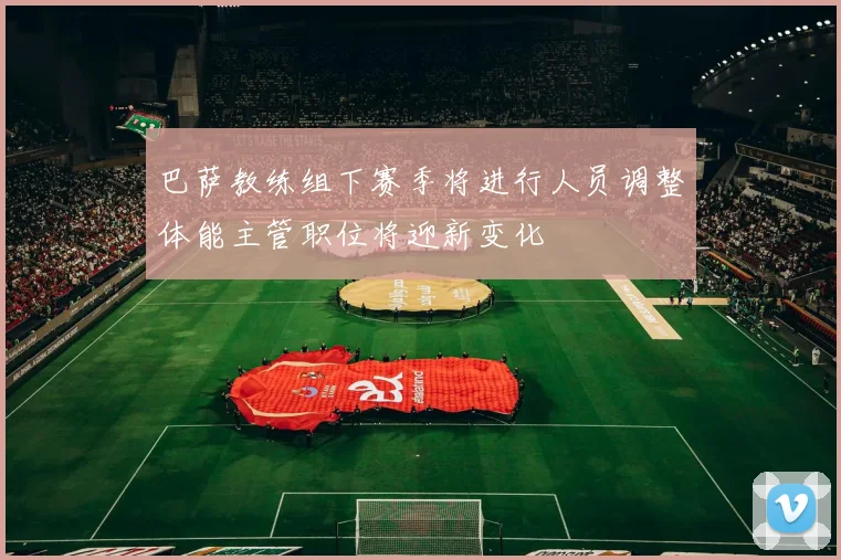 巴萨教练组下赛季将进行人员调整体能主管职位将迎新变化