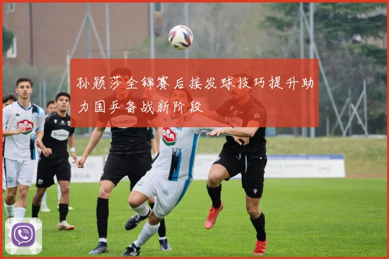 孙颖莎全锦赛后接发球技巧提升助力国乒备战新阶段