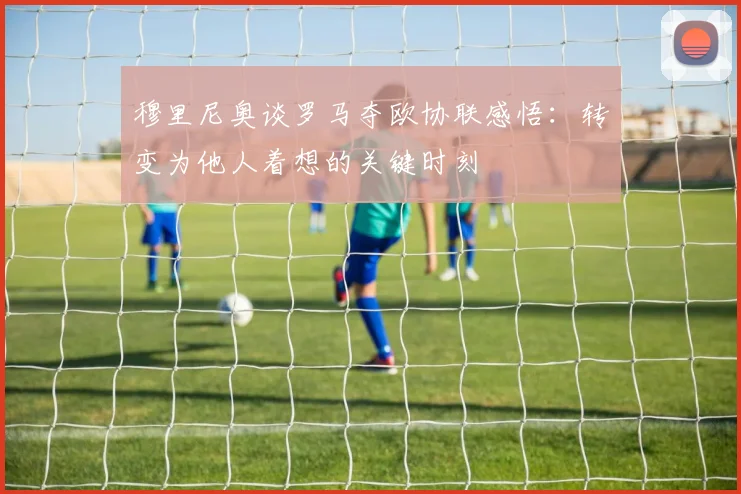 穆里尼奥谈罗马夺欧协联感悟：转变为他人着想的关键时刻