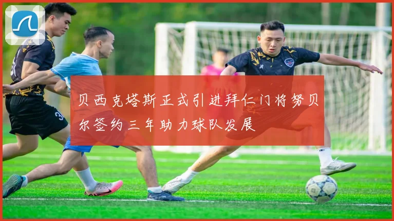 贝西克塔斯正式引进拜仁门将努贝尔签约三年助力球队发展
