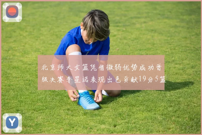 北京师大女篮凭借微弱优势成功晋级决赛李星诺表现出色贡献19分5篮板