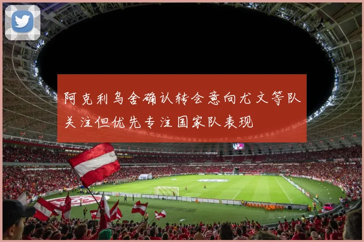 阿克利乌舍确认转会意向尤文等队关注但优先专注国家队表现