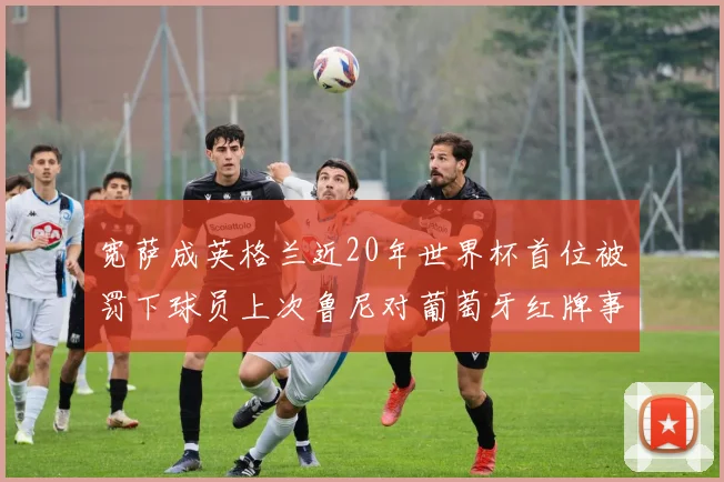宽萨成英格兰近20年世界杯首位被罚下球员上次鲁尼对葡萄牙红牌事件回顾
